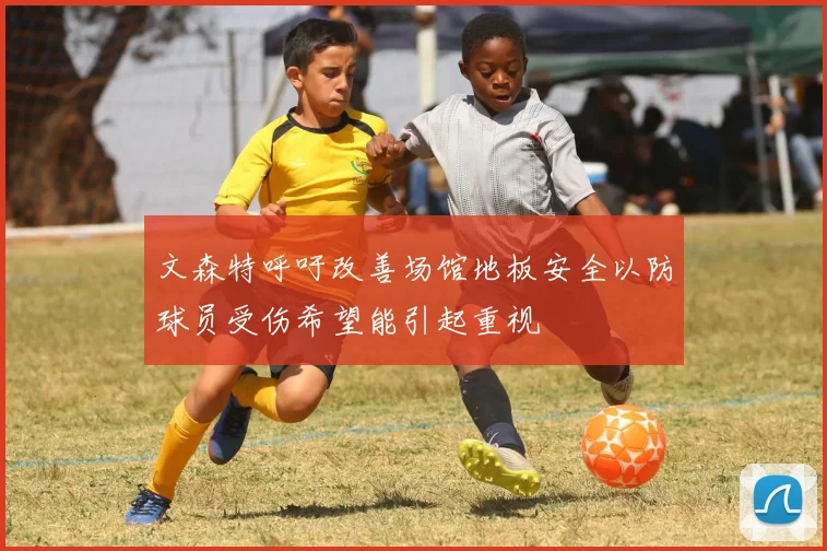文森特呼吁改善场馆地板安全以防球员受伤希望能引起重视