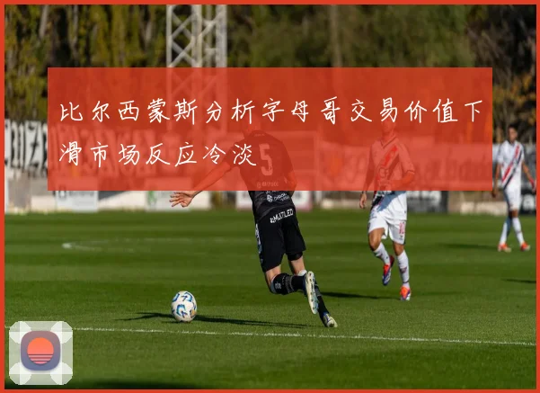 比尔西蒙斯分析字母哥交易价值下滑市场反应冷淡