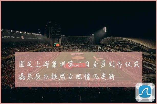 国足上海集训第二日全员到齐仅武磊朱辰杰缺席合练情况更新