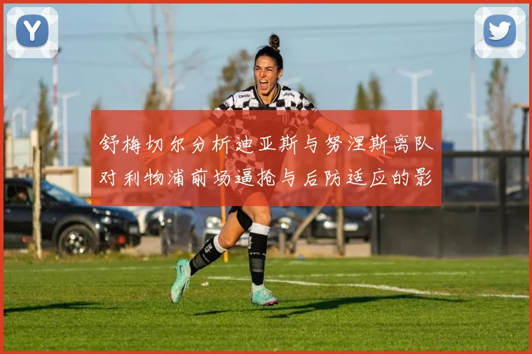 舒梅切尔分析迪亚斯与努涅斯离队对利物浦前场逼抢与后防适应的影响