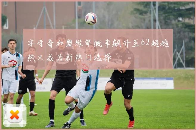 字母哥加盟绿军概率飙升至62超越热火成为新热门选择