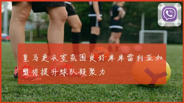 皇马更衣室氛围良好库库雷利亚加盟将提升球队凝聚力