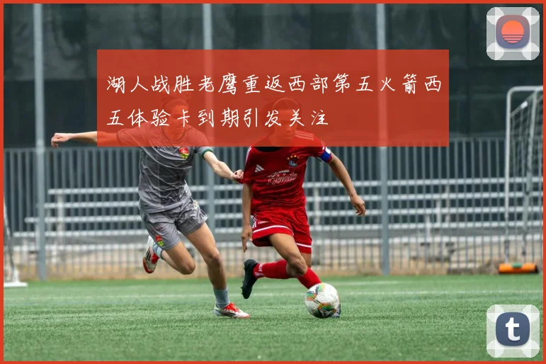 湖人战胜老鹰重返西部第五火箭西五体验卡到期引发关注