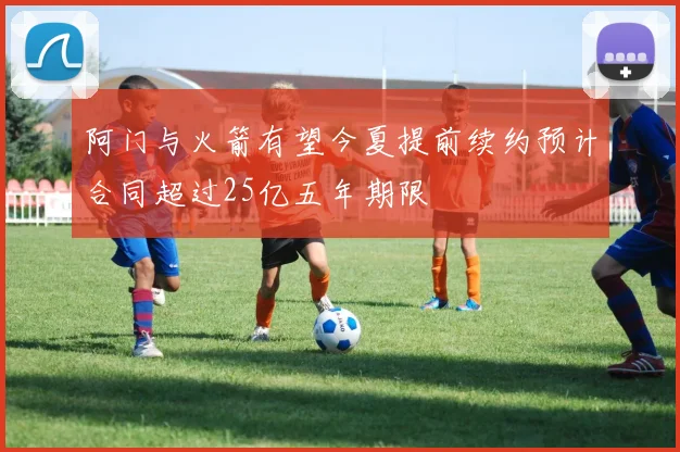 阿门与火箭有望今夏提前续约预计合同超过25亿五年期限