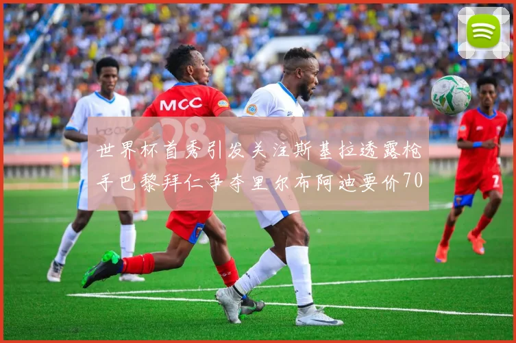 世界杯首秀引发关注斯基拉透露枪手巴黎拜仁争夺里尔布阿迪要价7000万欧