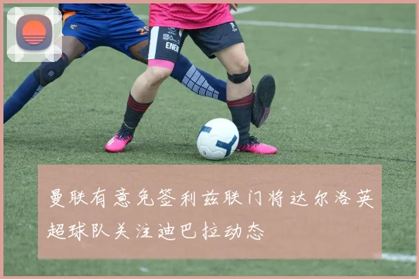 曼联有意免签利兹联门将达尔洛英超球队关注迪巴拉动态