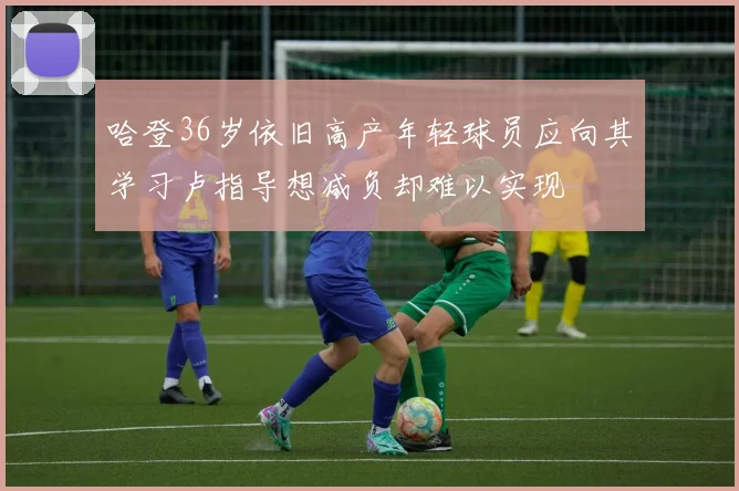 哈登36岁依旧高产年轻球员应向其学习卢指导想减负却难以实现