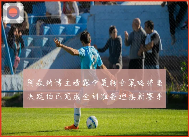阿森纳博主透露今夏转会策略将坚决廷伯已完成全训准备迎接新赛季