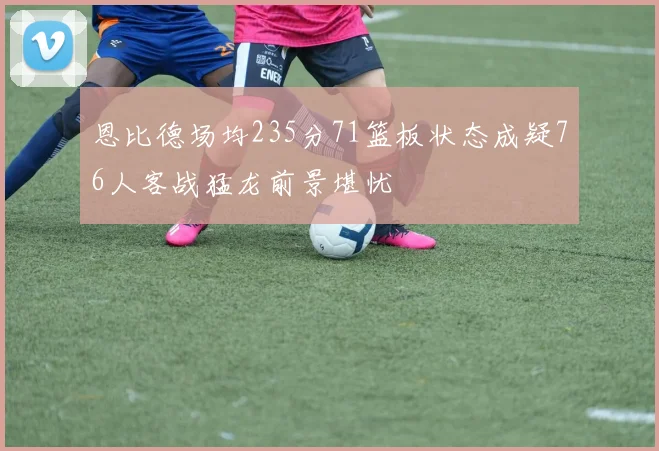恩比德场均235分71篮板状态成疑76人客战猛龙前景堪忧