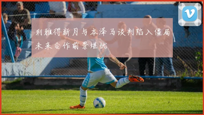 利雅得新月与本泽马谈判陷入僵局未来合作前景堪忧