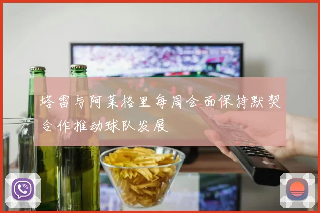 塔雷与阿莱格里每周会面保持默契合作推动球队发展