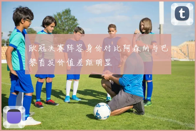 欧冠决赛阵容身价对比阿森纳与巴黎首发价值差距明显