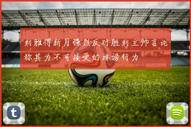 利雅得新月强烈反对胜利主帅言论称其为不可接受的诽谤行为