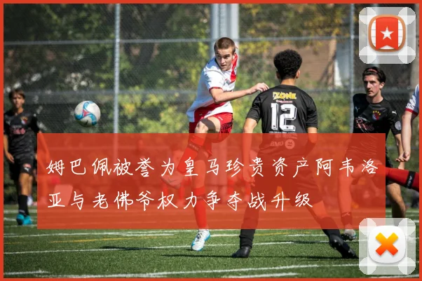 姆巴佩被誉为皇马珍贵资产阿韦洛亚与老佛爷权力争夺战升级