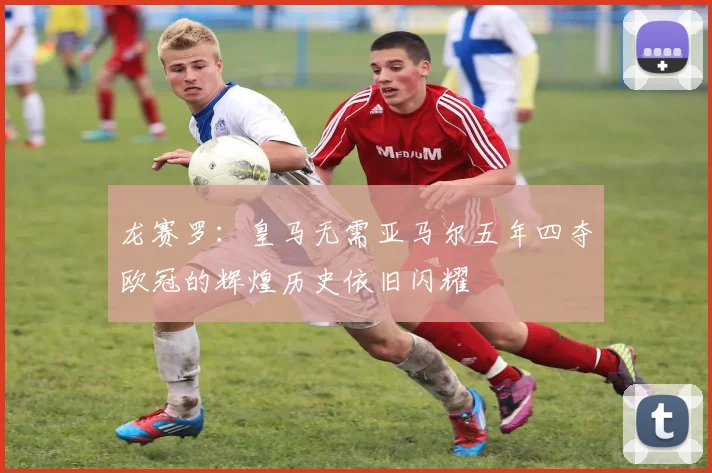 龙赛罗：皇马无需亚马尔五年四夺欧冠的辉煌历史依旧闪耀