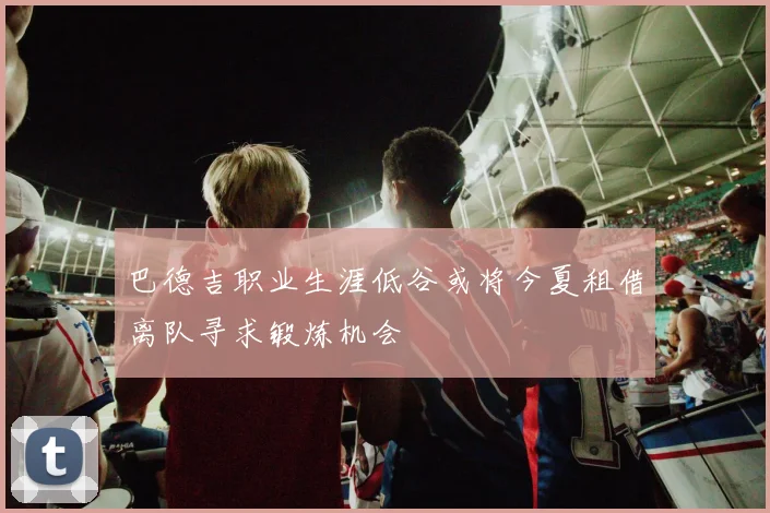 巴德吉职业生涯低谷或将今夏租借离队寻求锻炼机会