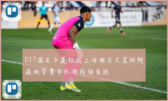 U17国足今夏征战上海明日之星杯阿森纳等青年队将同场竞技
