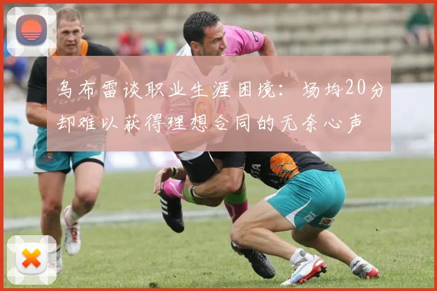 乌布雷谈职业生涯困境：场均20分却难以获得理想合同的无奈心声