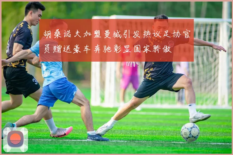 胡桑诺夫加盟曼城引发热议足协官员赠送豪车奔驰彰显国家骄傲